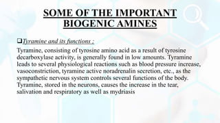 SOME OF THE IMPORTANT
BIOGENIC AMINES
Tyramine and its functions ;
Tyramine, consisting of tyrosine amino acid as a result of tyrosine
decarboxylase activity, is generally found in low amounts. Tyramine
leads to several physiological reactions such as blood pressure increase,
vasoconstriction, tyramine active noradrenalin secretion, etc., as the
sympathetic nervous system controls several functions of the body.
Tyramine, stored in the neurons, causes the increase in the tear,
salivation and respiratory as well as mydriasis
 