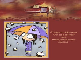 Oh, trágica condição humana! Amar, sob a ameaça da perda. Descrer, quando somos a própria luz.  