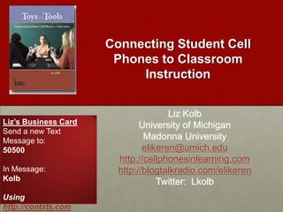 Connecting Student Cell Phones to Classroom Instruction Liz Kolb University of Michigan Madonna University elikeren@umich.edu http://cellphonesinlearning.com http://blogtalkradio.com/elikeren Twitter:  Lkolb Liz’s Business Card Send a new Text Message to: 50500 In Message: Kolb Using http://contxts.com 