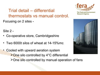 Trial detail – differential
thermostats vs manual control.
Focusing on 2 sites -
Site 2 -
• Co-operative store, Cambridgeshire
• Two 6000t silos of wheat at 14-15%mc
• Cooled with upward aeration system
One silo controlled by 4°C differential
One silo controlled by manual operation of fans
 