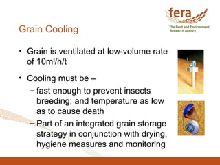 Grain Cooling
• Grain is ventilated at low-volume rate
of 10m3
/h/t
• Cooling must be –
– fast enough to prevent insects
breeding; and temperature as low
as to cause death
– Part of an integrated grain storage
strategy in conjunction with drying,
hygiene measures and monitoring
 