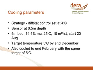 Cooling parameters
• Strategy - diffstat control set at 4o
C
• Sensor at 0.5m depth
• 4m bed, 14.5% mc, 25o
C, 10 m3
/h.t, start 20
Aug
• Target temperature 5o
C by end December
• Also cooled to end February with the same
target of 5o
C
 