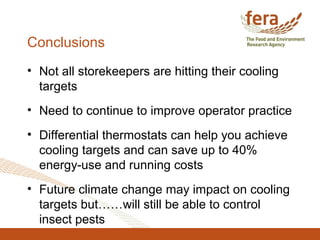 Conclusions
• Not all storekeepers are hitting their cooling
targets
• Need to continue to improve operator practice
• Differential thermostats can help you achieve
cooling targets and can save up to 40%
energy-use and running costs
• Future climate change may impact on cooling
targets but……will still be able to control
insect pests
 