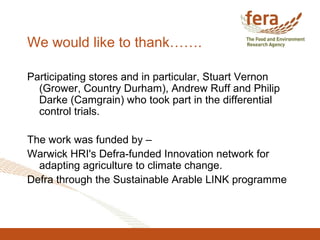 We would like to thank…….
Participating stores and in particular, Stuart Vernon
(Grower, Country Durham), Andrew Ruff and Philip
Darke (Camgrain) who took part in the differential
control trials.
The work was funded by –
Warwick HRI's Defra-funded Innovation network for
adapting agriculture to climate change.
Defra through the Sustainable Arable LINK programme
 