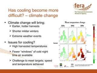 Has cooling become more
difficult? – climate change
• Climate change will bring;
 Earlier, hotter harvests
 Shorter milder winters
 Extreme weather events
• Issues for cooling?
 High harvested temperatures
 Fewer “windows” of cold night
time air available
 Challenge to meet targets; speed
and temperature achieved
 