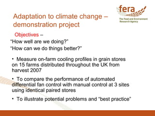Adaptation to climate change –
demonstration project
Objectives –
“How well are we doing?”
“How can we do things better?”
• Measure on-farm cooling profiles in grain stores
on 15 farms distributed throughout the UK from
harvest 2007
• To compare the performance of automated
differential fan control with manual control at 3 sites
using identical paired stores
• To illustrate potential problems and “best practice”
 