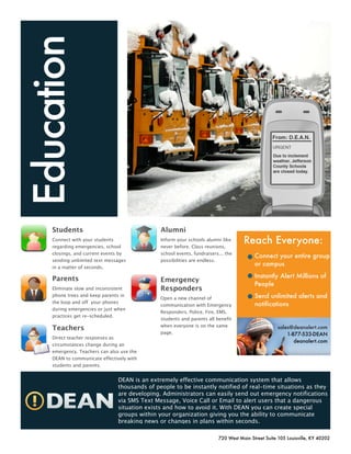 Education



     Students                                   Alumni
                                                                                     Reach Everyone:
     Connect with your students                 Inform your schools alumni like
     regarding emergencies, school              never before. Class reunions,
     closings, and current events by            school events, fundraisers... the
                                                                                          Connect your entire group
     sending unlimited text messages            possibilities are endless.
                                                                                          or campus
     in a matter of seconds.

                                                                                          Instantly Alert Millions of
     Parents                                    Emergency
                                                                                          People
                                                Responders
     Eliminate slow and inconsistent
                                                                                          Send unlimited alerts and
     phone trees and keep parents in
                                                Open a new channel of
     the loop and off your phones                                                         notifications
                                                communication with Emergency
     during emergencies or just when
                                                Responders. Police, Fire, EMS,
     practices get re-scheduled.
                                                students and parents all benefit
                                                when everyone is on the same
     Teachers                                                                                        sales@deanalert.com
                                                page.                                                    1-877-533-DEAN
     Direct teacher responses as
                                                                                                            deanalert.com
                                                                                       www.deanalert.com
     circumstances change during an
     emergency. Teachers can also use the
     DEAN to communicate effectively with
     students and parents.


                                 DEAN is an extremely effective communication system that allows
                                 thousands of people to be instantly notified of real-time situations as they
                                 are developing. Administrators can easily send out emergency notifications
                                 via SMS Text Message, Voice Call or Email to alert users that a dangerous
                                 situation exists and how to avoid it. With DEAN you can create special
                                 groups within your organization giving you the ability to communicate
                                 breaking news or changes in plans within seconds.

                                                                          720 West Main Street Suite 105 Louisville, KY 40202
 