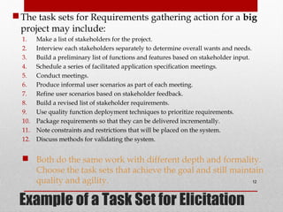 Example of a Task Set for Elicitation
The task sets for Requirements gathering action for a big
project may include:
1. Make a list of stakeholders for the project.
2. Interview each stakeholders separately to determine overall wants and needs.
3. Build a preliminary list of functions and features based on stakeholder input.
4. Schedule a series of facilitated application specification meetings.
5. Conduct meetings.
6. Produce informal user scenarios as part of each meeting.
7. Refine user scenarios based on stakeholder feedback.
8. Build a revised list of stakeholder requirements.
9. Use quality function deployment techniques to prioritize requirements.
10. Package requirements so that they can be delivered incrementally.
11. Note constraints and restrictions that will be placed on the system.
12. Discuss methods for validating the system.
 Both do the same work with different depth and formality.
Choose the task sets that achieve the goal and still maintain
quality and agility. 12
 