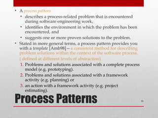 Process Patterns
• A process pattern
• describes a process-related problem that is encountered
during software engineering work,
• identifies the environment in which the problem has been
encountered, and
• suggests one or more proven solutions to the problem.
• Stated in more general terms, a process pattern provides you
with a template [Amb98]—a consistent method for describing
problem solutions within the context of the software process.
( defined at different levels of abstraction)
1. Problems and solutions associated with a complete process
model (e.g. prototyping).
2. Problems and solutions associated with a framework
activity (e.g. planning) or
3. an action with a framework activity (e.g. project
estimating).
13
 