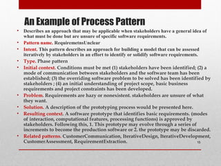 An Example of Process Pattern
• Describes an approach that may be applicable when stakeholders have a general idea of
what must be done but are unsure of specific software requirements.
• Pattern name. RequiremetnsUnclear
• Intent. This pattern describes an approach for building a model that can be assessed
iteratively by stakeholders in an effort to identify or solidify software requirements.
• Type. Phase pattern
• Initial context. Conditions must be met (1) stakeholders have been identified; (2) a
mode of communication between stakeholders and the software team has been
established; (3) the overriding software problem to be solved has been identified by
stakeholders ; (4) an initial understanding of project scope, basic business
requirements and project constraints has been developed.
• Problem. Requirements are hazy or nonexistent. stakeholders are unsure of what
they want.
• Solution. A description of the prototyping process would be presented here.
• Resulting context. A software prototype that identifies basic requirements. (modes
of interaction, computational features, processing functions) is approved by
stakeholders. Following this, 1. This prototype may evolve through a series of
increments to become the production software or 2. the prototype may be discarded.
• Related patterns. CustomerCommunication, IterativeDesign, IterativeDevelopment,
CustomerAssessment, RequirementExtraction. 15
 
