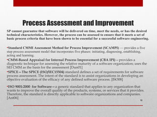 Process Assessment and Improvement
SP cannot guarantee that software will be delivered on time, meet the needs, or has the desired
technical characteristics. However, the process can be assessed to ensure that it meets a set of
basic process criteria that have been shown to be essential for a successful software engineering.
•Standard CMMI Assessment Method for Process Improvement (SCAMPI) — provides a five
step process assessment model that incorporates five phases: initiating, diagnosing, establishing,
acting and learning.
•CMM-Based Appraisal for Internal Process Improvement (CBA IPI)—provides a
diagnostic technique for assessing the relative maturity of a software organization; uses the
SEI CMM as the basis for the assessment [Dun01]
•SPICE—The SPICE (ISO/IEC15504) standard defines a set of requirements for software
process assessment. The intent of the standard is to assist organizations in developing an
objective evaluation of the efficacy of any defined software process. [ISO08]
•ISO 9001:2000 for Software—a generic standard that applies to any organization that
wants to improve the overall quality of the products, systems, or services that it provides.
Therefore, the standard is directly applicable to software organizations and companies.
[Ant06]
16
 