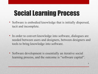 Social Learning Process
• Software is embodied knowledge that is initially dispersed,
tacit and incomplete.
• In order to convert knowledge into software, dialogues are
needed between users and designers, between designers and
tools to bring knowledge into software.
• Software development is essentially an iterative social
learning process, and the outcome is “software capital”.
2
 