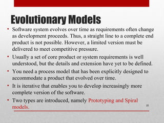 Evolutionary Models
• Software system evolves over time as requirements often change
as development proceeds. Thus, a straight line to a complete end
product is not possible. However, a limited version must be
delivered to meet competitive pressure.
• Usually a set of core product or system requirements is well
understood, but the details and extension have yet to be defined.
• You need a process model that has been explicitly designed to
accommodate a product that evolved over time.
• It is iterative that enables you to develop increasingly more
complete version of the software.
• Two types are introduced, namely Prototyping and Spiral
models. 22
 