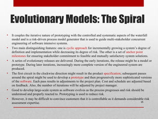 Evolutionary Models: The Spiral
• It couples the iterative nature of prototyping with the controlled and systematic aspects of the waterfall
model and is a risk-driven process model generator that is used to guide multi-stakeholder concurrent
engineering of software intensive systems.
• Two main distinguishing features: one is cyclic approach for incrementally growing a system’s degree of
definition and implementation while decreasing its degree of risk. The other is a set of anchor point
milestones for ensuring stakeholder commitment to feasible and mutually satisfactory system solutions.
• A series of evolutionary releases are delivered. During the early iterations, the release might be a model or
prototype. During later iterations, increasingly more complete version of the engineered system are
produced.
• The first circuit in the clockwise direction might result in the product specification; subsequent passes
around the spiral might be used to develop a prototype and then progressively more sophisticated versions
of the software. Each pass results in adjustments to the project plan. Cost and schedule are adjusted based
on feedback. Also, the number of iterations will be adjusted by project manager.
• Good to develop large-scale system as software evolves as the process progresses and risk should be
understood and properly reacted to. Prototyping is used to reduce risk.
• However, it may be difficult to convince customers that it is controllable as it demands considerable risk
assessment expertise. 25
 