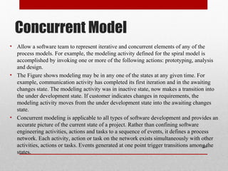 Concurrent Model
• Allow a software team to represent iterative and concurrent elements of any of the
process models. For example, the modeling activity defined for the spiral model is
accomplished by invoking one or more of the following actions: prototyping, analysis
and design.
• The Figure shows modeling may be in any one of the states at any given time. For
example, communication activity has completed its first iteration and in the awaiting
changes state. The modeling activity was in inactive state, now makes a transition into
the under development state. If customer indicates changes in requirements, the
modeling activity moves from the under development state into the awaiting changes
state.
• Concurrent modeling is applicable to all types of software development and provides an
accurate picture of the current state of a project. Rather than confining software
engineering activities, actions and tasks to a sequence of events, it defines a process
network. Each activity, action or task on the network exists simultaneously with other
activities, actions or tasks. Events generated at one point trigger transitions among the
states.
28
 