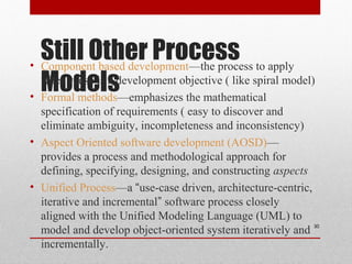 Still Other Process
Models
• Component based development—the process to apply
when reuse is a development objective ( like spiral model)
• Formal methods—emphasizes the mathematical
specification of requirements ( easy to discover and
eliminate ambiguity, incompleteness and inconsistency)
• Aspect Oriented software development (AOSD)—
provides a process and methodological approach for
defining, specifying, designing, and constructing aspects
• Unified Process—a “use-case driven, architecture-centric,
iterative and incremental” software process closely
aligned with the Unified Modeling Language (UML) to
model and develop object-oriented system iteratively and
incrementally.
30
 
