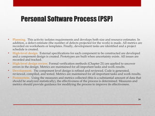 Personal Software Process (PSP)
• Planning. This activity isolates requirements and develops both size and resource estimates. In
addition, a defect estimate (the number of defects projected for the work) is made. All metrics are
recorded on worksheets or templates. Finally, development tasks are identified and a project
schedule is created.
• High-level design. External specifications for each component to be constructed are developed
and a component design is created. Prototypes are built when uncertainty exists. All issues are
recorded and tracked.
• High-level design review. Formal verification methods (Chapter 21) are applied to uncover
errors in the design. Metrics are maintained for all important tasks and work results.
• Development. The component level design is refined and reviewed. Code is generated,
reviewed, compiled, and tested. Metrics are maintained for all important tasks and work results.
• Postmortem. Using the measures and metrics collected (this is a substantial amount of data that
should be analyzed statistically), the effectiveness of the process is determined. Measures and
metrics should provide guidance for modifying the process to improve its effectiveness.
34
 
