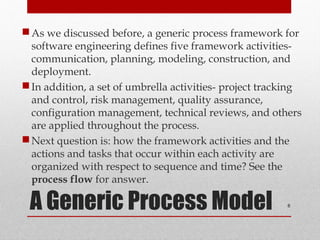A Generic Process Model
As we discussed before, a generic process framework for
software engineering defines five framework activities-
communication, planning, modeling, construction, and
deployment.
In addition, a set of umbrella activities- project tracking
and control, risk management, quality assurance,
configuration management, technical reviews, and others
are applied throughout the process.
Next question is: how the framework activities and the
actions and tasks that occur within each activity are
organized with respect to sequence and time? See the
process flow for answer.
6
 