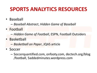 SPORTS ANALYTICS RESOURCES
• Baseball
– Baseball Abstract, Hidden Game of Baseball
• Football
– Hidden Game of Football, ESPN, Football Outsiders
• Basketball
– Basketball on Paper, JQAS article
• Soccer
– Soccerquantified.com, onfooty.com, dectech.org/blog
/football, 5addedminutes.wordpress.com
 
