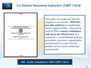 (U) Mission Assurance Instruction  (CBPI 130-9) MA  Audits mandated in NRO CBPI 130-9 MA audits are conducted after the program is on contract.  MSE/MA provides auditors  in coordination and in support of POs.  They can be used by POs to  ensure compliance and assess the effectiveness  of a contractor’s overall internal policies, procedures, processes, organization, and personnel to assure that the product/service meets contractual requirements.  