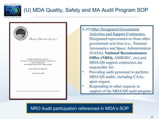 (U) MDA Quality, Safety and MA Audit Program SOP NRO Audit participation referenced in MDA’s SOP 6.10  Other Designated Government Activities and Support Contractors  Designated representatives from other government activities (i.e., National Aeronautics and Space Administration (NASA),  National Reconnaissance Office (NRO),  AMRDEC, etc) and MDA/QS support contractors are responsible for: Providing audit personnel to perform MDA/QS audits, including CAAs, upon request Responding to other requests in support of the MDA/QS audit program 