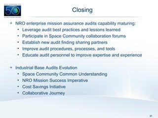 Closing NRO enterprise mission assurance audits capability maturing: Leverage audit best practices and lessons learned Participate in Space Community collaboration forums Establish new audit finding sharing partners Improve audit procedures, processes, and tools Educate audit personnel to improve expertise and experience Industrial Base Audits Evolution Space Community Common Understanding NRO Mission Success Imperative Cost Savings Initiative Collaborative Journey 
