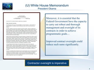 (U) White House Memorandum President Obama Moreover, it is essential that the Federal Government have the capacity to carry out robust and thorough management and oversight of its contracts in order to achieve programmatic goals… Improved contract oversight could reduce such sums significantly. Contractor oversight is imperative 