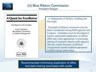 (U) Blue Ribbon Commission  President Reagan Recommended minimizing duplication of effort and data sharing associated with audits Department of Defense Auditing and Oversight Oversight of defense contractors must be better coordinated among DoD agencies and Congress.  Guidelines must be developed to remove undesirable duplication of official effort and, when appropriate, to encourage sharing of contractor data by audit agencies. The new Under Secretary of Defense (Acquisition) should establish appropriate overall contract audit policy. 