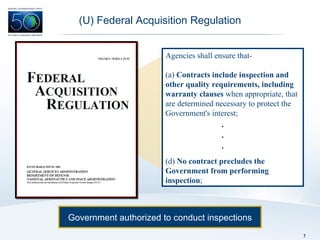 (U) Federal Acquisition Regulation Government authorized to conduct inspections Agencies shall ensure that- (a)  Contracts include inspection and other quality requirements, including warranty clauses  when appropriate, that are determined necessary to protect the Government's interest; (d)  No contract precludes the Government from performing inspection ; . . . 