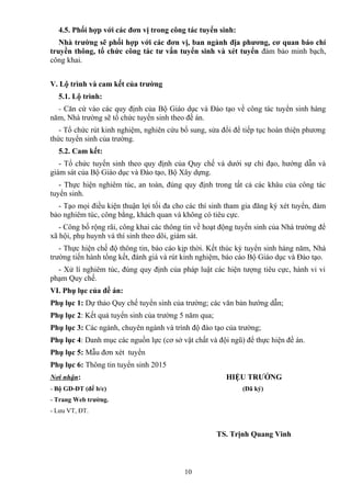 4.5. Phối hợp với các đơn vị trong công tác tuyển sinh:
Nhà trường sẽ phối hợp với các đơn vị, ban ngành địa phương, cơ quan báo chí
truyền thông, tổ chức công tác tư vấn tuyển sinh và xét tuyển đảm bảo minh bạch,
công khai.
V. Lộ trình và cam kết của trường
5.1. Lộ trình:
- Căn cứ vào các quy định của Bộ Giáo dục và Đào tạo về công tác tuyển sinh hàng
năm, Nhà trường sẽ tổ chức tuyển sinh theo đề án.
- Tổ chức rút kinh nghiệm, nghiên cứu bổ sung, sửa đổi để tiếp tục hoàn thiện phương
thức tuyển sinh của trường.
5.2. Cam kết:
- Tổ chức tuyển sinh theo quy định của Quy chế và dưới sự chỉ đạo, hướng dẫn và
giám sát của Bộ Giáo dục và Đào tạo, Bộ Xây dựng.
- Thực hiện nghiêm túc, an toàn, đúng quy định trong tất cả các khâu của công tác
tuyển sinh.
- Tạo mọi điều kiện thuận lợi tối đa cho các thí sinh tham gia đăng ký xét tuyển, đảm
bảo nghiêm túc, công bằng, khách quan và không có tiêu cực.
- Công bố rộng rãi, công khai các thông tin về hoạt động tuyển sinh của Nhà trường để
xã hội, phụ huynh và thí sinh theo dõi, giám sát.
- Thực hiện chế độ thông tin, báo cáo kịp thời. Kết thúc kỳ tuyển sinh hàng năm, Nhà
trường tiến hành tổng kết, đánh giá và rút kinh nghiệm, báo cáo Bộ Giáo dục và Đào tạo.
- Xử lí nghiêm túc, đúng quy định của pháp luật các hiện tượng tiêu cực, hành vi vi
phạm Quy chế.
VI. Phụ lục của đề án:
Phụ lục 1: Dự thảo Quy chế tuyển sinh của trường; các văn bản hướng dẫn;
Phụ lục 2: Kết quả tuyển sinh của trường 5 năm qua;
Phụ lục 3: Các ngành, chuyên ngành và trình độ đào tạo của trường;
Phụ lục 4: Danh mục các nguồn lực (cơ sở vật chất và đội ngũ) để thực hiện đề án.
Phụ lục 5: Mẫu đơn xét tuyển
Phụ lục 6: Thông tin tuyển sinh 2015
Nơi nhận: HIỆU TRƯỞNG
- Bộ GD-ĐT (để b/c) (Đã ký)
- Trang Web trường.
- Lưu VT, ĐT.
TS. Trịnh Quang Vinh
10
 
