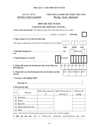 PHỤ LỤC 5. MẪU ĐƠN XÉT TUYỂN
BỘ XÂY DỰNG CỘNG HÒA XÃ HỘI CHỦ NGHĨA VIỆT NAM
TRƯỜNG CĐXD NAM ĐỊNH Độc lập - Tự do - Hạnh phúc
ĐƠN XIN XÉT TUYỂN
CAO ĐẲNG HỆ CHÍNH QUY NĂM 201…
1. Họ và tên của thí sinh (Viết đúng như giấy khai sinh bằng chữ in hoa có dấu)
................................................................................ (nữ ghi 1, nam ghi 0) Giới tính:
2. Ngày, tháng và 2 số cuối của năm sinh
(Nếu ngày và tháng năm sinh nhỏ hơn 10 thì ghi số 0 vào ô đầu)
ngày tháng năm
3. Hộ khẩu thường trú: ……………………………………….. …Mã
tỉnh
Mã huyện
4. Ngành đăng ký xét tuyển:
……………… …… ………………………..
Mã ngành
5. Thuộc đối tượng nào thì khoanh tròn vào ký hiệu của
đối tượng đó
01 02 03 04 05 06 07
6. Thuộc khu vực nào thì khoanh tròn vào ký hiệu của khu
vực đó
KV1 KV2-NT KV2 KV3
7. Nơi học và tốt nghiệp THPT
Năm lớp 12: …………………………………................................................................
8. Kết quả học tập:
TT Môn học
Điểm TB cả năm lớp
12
Điểm TB các môn cả
năm lớp 12
Điểm thi tốt
nghiệp
01 Toán học
02 Vật lý
03 Ngữ văn
04 Ngoại ngữ (Anh văn)
05 Khác
Lưu ý: Thí sinh chỉ ghi kết quả học tập của các môn học và thi tốt nghiệp.
9. Địa chỉ báo tin: (Ghi rõ tổ/thôn/xóm, xã/phường, huyện/thị/thành phố, tỉnh)
………........................................……………………………………………………………………
14
 