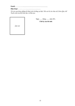Email:……………................................................................,
Điện thoại :…………….......................................
Tôi xin cam đoan những lời khai trên là đúng sự thật. Nếu sai tôi xin chịu xử lý theo Quy chế
Tuyển sinh của Bộ Giáo dục và Đào tạo.
Ảnh 3x4
Ngày ....... tháng ........ năm 201..
Chữ ký của thí sinh
15
 