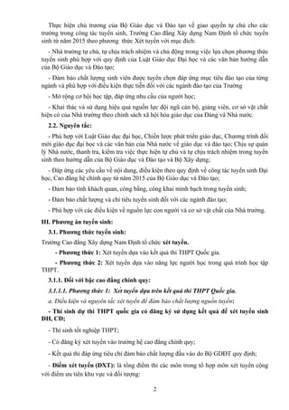 Thực hiện chủ trương của Bộ Giáo dục và Đào tạo về giao quyền tự chủ cho các
trường trong công tác tuyển sinh, Trường Cao đẳng Xây dựng Nam Định tổ chức tuyển
sinh từ năm 2015 theo phương thức Xét tuyển với mục đích:
- Nhà trường tự chủ, tự chịu trách nhiệm và chủ động trong việc lựa chọn phương thức
tuyển sinh phù hợp với quy định của Luật Giáo dục Đại học và các văn bản hướng dẫn
của Bộ Giáo dục và Đào tạo;
- Đảm bảo chất lượng sinh viên được tuyển chọn đáp ứng mục tiêu đào tạo của từng
ngành và phù hợp với điều kiện thực tiễn đối với các ngành đào tạo của Trường
- Mở rộng cơ hội học tập, đáp ứng nhu cầu của người học;
- Khai thác và sử dụng hiệu quả nguồn lực đội ngũ cán bộ, giảng viên, cơ sở vật chất
hiện có của Nhà trường theo chính sách xã hội hóa giáo dục của Đảng và Nhà nước.
2.2. Nguyên tắc:
- Phù hợp với Luật Giáo dục đại học, Chiến lược phát triển giáo dục, Chương trình đổi
mới giáo dục đại học và các văn bản của Nhà nước về giáo dục và đào tạo; Chịu sự quản
lý Nhà nước, thanh tra, kiểm tra việc thực hiện tự chủ và tự chịu trách nhiệm trong tuyển
sinh theo hướng dẫn của Bộ Giáo dục và Đào tạo và Bộ Xây dựng;
- Đáp ứng các yêu cầu về nội dung, điều kiện theo quy định về công tác tuyển sinh Đại
học, Cao đẳng hệ chính quy từ năm 2015 của Bộ Giáo dục và Đào tạo;
- Đảm bảo tính khách quan, công bằng, công khai minh bạch trong tuyển sinh;
- Đảm bảo chất lượng và chỉ tiêu tuyển sinh đối với các ngành đào tạo;
- Phù hợp với các điều kiện về nguồn lực con người và cơ sở vật chất của Nhà trường.
III. Phương án tuyển sinh:
3.1. Phương thức tuyển sinh:
Trường Cao đẳng Xây dựng Nam Định tổ chức xét tuyển.
- Phương thức 1: Xét tuyển dựa vào kết quả thi THPT Quốc gia.
- Phương thức 2: Xét tuyển dựa vào năng lực người học trong quá trình học tập
THPT.
3.1.1. Đối với bậc cao đẳng chính quy:
3.1.1.1. Phương thức 1: Xét tuyển dựa trên kết quả thi THPT Quốc gia.
a. Điều kiện và nguyên tắc xét tuyển để đảm bảo chất lượng nguồn tuyển:
- Thí sinh dự thi THPT quốc gia có đăng ký sử dụng kết quả để xét tuyển sinh
ĐH, CĐ;
- Thí sinh tốt nghiệp THPT;
- Có đăng ký xét tuyển vào trường hệ cao đẳng chính quy;
- Kết quả thi đáp ứng tiêu chí đảm bảo chất lượng đầu vào do Bộ GDĐT quy định;
- Điểm xét tuyển (ĐXT): là tổng điểm thi các môn trong tổ hợp môn xét tuyển cộng
với điểm ưu tiên khu vực và đối tượng:
2
 