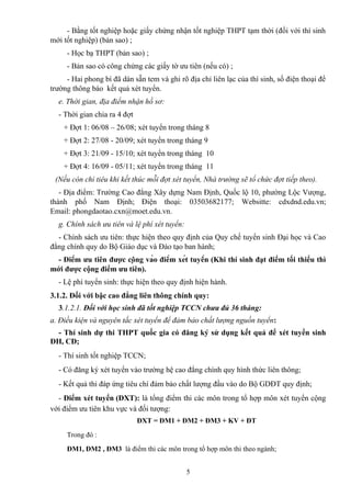- Bằng tốt nghiệp hoặc giấy chứng nhận tốt nghiệp THPT tạm thời (đối với thí sinh
mới tốt nghiệp) (bản sao) ;
- Học bạ THPT (bản sao) ;
- Bản sao có công chứng các giấy tờ ưu tiên (nếu có) ;
- Hai phong bì đã dán sẵn tem và ghi rõ địa chỉ liên lạc của thí sinh, số điện thoại để
trường thông báo kết quả xét tuyển.
e. Thời gian, địa điểm nhận hồ sơ:
- Thời gian chia ra 4 đợt
+ Đợt 1: 06/08 – 26/08; xét tuyển trong tháng 8
+ Đợt 2: 27/08 - 20/09; xét tuyển trong tháng 9
+ Đợt 3: 21/09 - 15/10; xét tuyển trong tháng 10
+ Đợt 4: 16/09 - 05/11; xét tuyển trong tháng 11
(Nếu còn chỉ tiêu khi kết thúc mỗi đợt xét tuyển, Nhà trường sẽ tổ chức đợt tiếp theo).
- Địa điểm: Trường Cao đẳng Xây dựng Nam Định, Quốc lộ 10, phường Lộc Vượng,
thành phố Nam Định; Điện thoại: 03503682177; Websitte: cdxdnd.edu.vn;
Email: phongdaotao.cxn@moet.edu.vn.
g. Chính sách ưu tiên và lệ phí xét tuyển:
- Chính sách ưu tiên: thực hiện theo quy định của Quy chế tuyển sinh Đại học và Cao
đẳng chính quy do Bộ Giáo dục và Đào tạo ban hành;
- Điểm ưu tiên được cộng vào điểm xét tuyển (Khi thí sinh đạt điểm tối thiểu thì
mới được cộng điểm ưu tiên).
- Lệ phí tuyển sinh: thực hiện theo quy định hiện hành.
3.1.2. Đối với bậc cao đẳng liên thông chính quy:
3.1.2.1. Đối với học sinh đã tốt nghiệp TCCN chưa đủ 36 tháng:
a. Điều kiện và nguyên tắc xét tuyển để đảm bảo chất lượng nguồn tuyển:
- Thí sinh dự thi THPT quốc gia có đăng ký sử dụng kết quả để xét tuyển sinh
ĐH, CĐ;
- Thí sinh tốt nghiệp TCCN;
- Có đăng ký xét tuyển vào trường hệ cao đẳng chính quy hình thức liên thông;
- Kết quả thi đáp ứng tiêu chí đảm bảo chất lượng đầu vào do Bộ GDĐT quy định;
- Điểm xét tuyển (ĐXT): là tổng điểm thi các môn trong tổ hợp môn xét tuyển cộng
với điểm ưu tiên khu vực và đối tượng:
ĐXT = ĐM1 + ĐM2 + ĐM3 + KV + ĐT
Trong đó :
ĐM1, ĐM2 , ĐM3 là điểm thi các môn trong tổ hợp môn thi theo ngành;
5
 