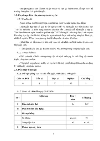 - Hai phong bì đã dán sẵn tem và ghi rõ địa chỉ liên lạc của thí sinh, số điện thoại để
trường thông báo kết quả thi tuyển.
3.2. Ưu, nhược điểm của phương án xét tuyển :
3.2.1.Ưu điểm là:
- Giảm áp lực cho thí sinh trong công tác lụa chọn vào các trường Cao đẳng;
- Xét tuyển dựa trên kết quả thi tốt nghiệp THPT và xét tuyển theo kết quả học tập
THPT cả năm lớp 12, điểm trung bình của các môn lớp 12 thuộc khối xét tuyển là hợp lý.
Việc lựa chọn xét tuyển theo kết quả học tập THPT đánh giá khá trung thực, khách quan
khả năng học tập của thí sinh. Công tác tuyển sinh sẽ được nhà trường tổng kết đánh giá,
rút kinh nghiệm để lựa chọn phương án thích hợp cho các năm tiếp theo.
- Khai thác tốt tiềm năng về đội ngũ và cơ sở vật chất của Nhà trường trong công
tác tuyển sinh.
- Tiết kiệm chi phí cho gia đình thí sinh và Nhà trường trong công tác tuyển sinh.
3.2.2. Nhược điểm là:
- Khó khăn đối với nhà trường trong việc xác định số lượng thí sinh đăng ký vào xét
tuyển cũng như vào học.
- Tồn tại số lượng hồ sơ ảo khi xét tuyển vì thí sinh có thể đồng thời nộp hồ sơ đăng
ký xét tuyển vào nhiều trường.
3.3. Điều kiện thực hiện:
3.3.1. Đội ngũ giảng viên cơ hữu đến ngày 20/09/2014: 135 người
Giáo sư, PGS Tiến sỹ Thạc sỹ Đại học Cao đẳng
0 1 32 97 5
3.3.2. Cơ sở vật chất đến ngày 20/9/2014:
STT
Nội dung Đơn vị
tính
Số lượng
I Diện tích đất đai ha 9.42
II Diện tích sàn xây dựng
1 Giảng đường
Số phòng phòng 78
Tổng diện tích m2
6135
2 Phòng học máy tính
7
 