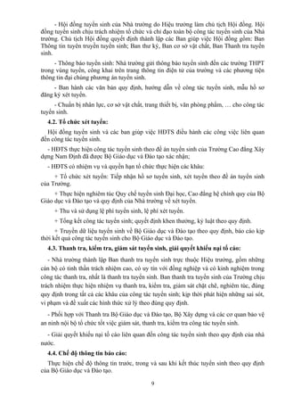 - Hội đồng tuyển sinh của Nhà trường do Hiệu trưởng làm chủ tịch Hội đồng. Hội
đồng tuyển sinh chịu trách nhiệm tổ chức và chỉ đạo toàn bộ công tác tuyển sinh của Nhà
trường. Chủ tịch Hội đồng quyết định thành lập các Ban giúp việc Hội đồng gồm: Ban
Thông tin tuyên truyền tuyển sinh; Ban thư ký, Ban cơ sở vật chất, Ban Thanh tra tuyển
sinh.
- Thông báo tuyển sinh: Nhà trường gửi thông báo tuyển sinh đến các trường THPT
trong vùng tuyển, công khai trên trang thông tin điện tử của trường và các phương tiện
thông tin đại chúng phương án tuyển sinh.
- Ban hành các văn bản quy định, hướng dẫn về công tác tuyển sinh, mẫu hồ sơ
đăng ký xét tuyển.
- Chuẩn bị nhân lực, cơ sở vật chất, trang thiết bị, văn phòng phẩm, … cho công tác
tuyển sinh.
4.2. Tổ chức xét tuyển:
Hội đồng tuyển sinh và các ban giúp việc HĐTS điều hành các công việc liên quan
đến công tác tuyển sinh.
- HĐTS thực hiện công tác tuyển sinh theo đề án tuyển sinh của Trường Cao đẳng Xây
dựng Nam Định đã được Bộ Giáo dục và Đào tạo xác nhận;
- HĐTS có nhiệm vụ và quyền hạn tổ chức thực hiện các khâu:
+ Tổ chức xét tuyển: Tiếp nhận hồ sơ tuyển sinh, xét tuyển theo đề án tuyển sinh
của Trường.
+ Thực hiện nghiêm túc Quy chế tuyển sinh Đại học, Cao đẳng hệ chính quy của Bộ
Giáo dục và Đào tạo và quy định của Nhà trường về xét tuyển.
+ Thu và sử dụng lệ phí tuyển sinh, lệ phí xét tuyển.
+ Tổng kết công tác tuyển sinh; quyết định khen thưởng, kỷ luật theo quy định.
+ Truyền dữ liệu tuyển sinh về Bộ Giáo dục và Đào tạo theo quy định, báo cáo kịp
thời kết quả công tác tuyển sinh cho Bộ Giáo dục và Đào tạo.
4.3. Thanh tra, kiểm tra, giám sát tuyển sinh, giải quyết khiếu nại tố cáo:
- Nhà trường thành lập Ban thanh tra tuyển sinh trực thuộc Hiệu trưởng, gồm những
cán bộ có tinh thần trách nhiệm cao, có uy tín với đồng nghiệp và có kinh nghiệm trong
công tác thanh tra, nhất là thanh tra tuyển sinh. Ban thanh tra tuyển sinh của Trường chịu
trách nhiệm thực hiện nhiệm vụ thanh tra, kiểm tra, giám sát chặt chẽ, nghiêm túc, đúng
quy định trong tất cả các khâu của công tác tuyển sinh; kịp thời phát hiện những sai sót,
vi phạm và đề xuất các hình thức xử lý theo đúng quy định.
- Phối hợp với Thanh tra Bộ Giáo dục và Đào tạo, Bộ Xây dựng và các cơ quan bảo vệ
an ninh nội bộ tổ chức tốt việc giám sát, thanh tra, kiểm tra công tác tuyển sinh.
- Giải quyết khiếu nại tố cáo liên quan đến công tác tuyển sinh theo quy định của nhà
nước.
4.4. Chế độ thông tin báo cáo:
Thực hiện chế độ thông tin trước, trong và sau khi kết thúc tuyển sinh theo quy định
của Bộ Giáo dục và Đào tạo.
9
 