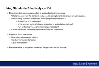 Using Standards Effectively cont’d
  Determine the processes needed to support program success
   – What processes from the standards really need to be implemented to ensure program success
   – What tailoring should be done based on the program characteristics?
           • $150,000 or $1.5 mil budget?
           • Is the program tied to a follow on acquisition or a stand alone delivery?
           • Pure technology research or technology maturation?
   – Ensure the tailored processes are communicated and understood

  Implement the processes
   – Determine measures and metrics
   – Conduct training/familiarization
   – Adjust as necessary

  Focus on what is important to deliver the product and/or service




                                                                                                 9
 