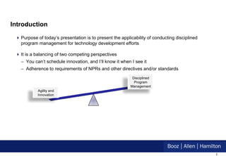 Introduction

  Purpose of today’s presentation is to present the applicability of conducting disciplined
   program management for technology development efforts

  It is a balancing of two competing perspectives
   – You can’t schedule innovation, and I’ll know it when I see it
   – Adherence to requirements of NPRs and other directives and/or standards
                                                           Disciplined
                                                            Program
                                                          Management
            Agility and
            Innovation




                                                                                               2
 