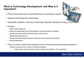 What is Technology Development and Why is it
Important?

  Phase of acquisition that is accomplished prior to purchasing a system.

  Research & Development of technology

  Applicability: Software, Information Technology, Materials, Healthcare, Energy, Electronics…

  Purpose:
   – Reduce technology risk
   – Determine appropriate set of technologies to be incorporated into systems
   – Identify and further define technical system requirements
   – Identify technology drivers
   – Develop the technology roadmap-at what point will innovations be inserted
   – Identify alternatives

  There is a need to define and manage the work conducted during technology development
   – Requires resources and a means to measure progress
           • May need to meet a specific need at a defined time (Safety, Threat reduction)




                                                                                                  3
 