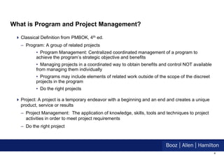 What is Program and Project Management?

  Classical Definition from PMBOK, 4th ed.
   – Program: A group of related projects
          • Program Management: Centralized coordinated management of a program to
          achieve the program’s strategic objective and benefits
          • Managing projects in a coordinated way to obtain benefits and control NOT available
          from managing them individually
          • Programs may include elements of related work outside of the scope of the discreet
          projects in the program
          • Do the right projects

  Project: A project is a temporary endeavor with a beginning and an end and creates a unique
   product, service or results
   – Project Management: The application of knowledge, skills, tools and techniques to project
     activities in order to meet project requirements
   – Do the right project




                                                                                                  4
 