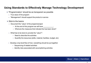 Using Standards to Effectively Manage Technology Development
  “Programmatics” should be as transparent as possible
   – True value of the program
   – “Management” should support the product or service

  Stick to the basics
   – Document the “value” of the program/project
         – At the end of this program we will have ___________.
         – What are the measures that indicate this has been done?

   – What has to be done to provide the “value”?
         – Need to describe the activities
         – Quantify the resources (skills, material, facilities, budget, etc)


   – Develop a top level flow of how everything should be put together
        – Sequencing of related activities
        – Identify risks associated with accomplishing activities




                                                                                8
 
