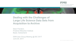 Dealing with the Challenges of
Large Life Science Data Sets from
Acquisition to Archive
Dean Flanders
Friedrich Miescher Institute
Basel, Switzerland
DDN User Group Meeting @ ISC 2017
June 20, 2017
 