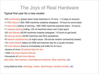 The Joys of Real Hardware
Typical first year for a new cluster:

~0.5 overheating (power down most machines in <5 mins, ~1-2 days to recover)
~1 PDU failure (~500-1000 machines suddenly disappear, ~6 hours to come back)
~1 rack-move (plenty of warning, ~500-1000 machines powered down, ~6 hours)
~1 network rewiring (rolling ~5% of machines down over 2-day span)
~20 rack failures (40-80 machines instantly disappear, 1-6 hours to get back)
~5 racks go wonky (40-80 machines see 50% packetloss)
~8 network maintenances (4 might cause ~30-minute random connectivity losses)
~12 router reloads (takes out DNS and external vips for a couple minutes)
~3 router failures (have to immediately pull traffic for an hour)
~dozens of minor 30-second blips for dns
~1000 individual machine failures
~thousands of hard drive failures
slow disks, bad memory, misconfigured machines, flaky machines, etc.


Long distance links: wild dogs, sharks, dead horses, drunken hunters, etc.
 