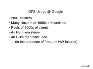 GFS Usage @ Google
• 200+ clusters
• Many clusters of 1000s of machines
• Pools of 1000s of clients
• 4+ PB Filesystems
• 40 GB/s read/write load
   – (in the presence of frequent HW failures)
 