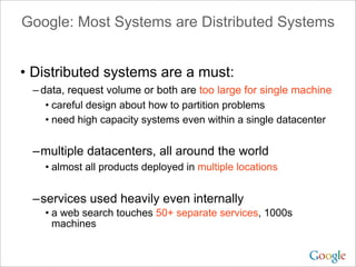 Google: Most Systems are Distributed Systems


• Distributed systems are a must:
 – data, request volume or both are too large for single machine
    • careful design about how to partition problems
    • need high capacity systems even within a single datacenter


 –multiple datacenters, all around the world
   • almost all products deployed in multiple locations


 –services used heavily even internally
   • a web search touches 50+ separate services, 1000s
     machines
 