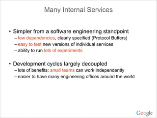 Many Internal Services


• Simpler from a software engineering standpoint
  – few dependencies, clearly specified (Protocol Buffers)
  – easy to test new versions of individual services
  – ability to run lots of experiments

• Development cycles largely decoupled
  – lots of benefits: small teams can work independently
  – easier to have many engineering offices around the world
 