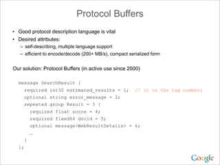 Protocol Buffers
• Good protocol description language is vital
• Desired attributes:
   – self-describing, multiple language support
   – efficient to encode/decode (200+ MB/s), compact serialized form


Our solution: Protocol Buffers (in active use since 2000)

  message SearchResult {
     required int32 estimated_results = 1;              // (1 is the tag number)
     optional string error_message = 2;
     repeated group Result = 3 {
        required float score = 4;
        required fixed64 docid = 5;
        optional message<WebResultDetails> = 6;
        …
    }
  };
 