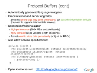 Protocol Buffers (cont)
• Automatically generated language wrappers
• Graceful client and server upgrades
  – systems ignore tags they don't understand, but pass the information through
    (no need to upgrade intermediate servers)
• Serialization/deserialization
  – high performance (200+ MB/s encode/decode)
  – fairly compact (uses variable length encodings)
  – format used to store data persistently (not just for RPCs)
• Also allow service specifications:

  service Search {
     rpc DoSearch(SearchRequest) returns (SearchResponse);
     rpc DoSnippets(SnippetRequest) returns
   (SnippetResponse);
     rpc Ping(EmptyMessage) returns (EmptyMessage) {
       { protocol=udp; };
  };

• Open source version: http://code.google.com/p/protobuf/
 