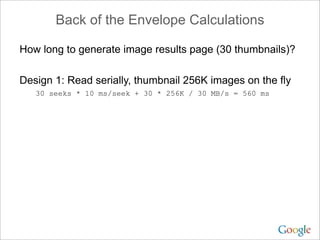Back of the Envelope Calculations

How long to generate image results page (30 thumbnails)?

Design 1: Read serially, thumbnail 256K images on the fly
   30 seeks * 10 ms/seek + 30 * 256K / 30 MB/s = 560 ms
 