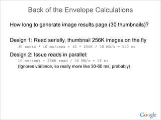 Back of the Envelope Calculations

How long to generate image results page (30 thumbnails)?

Design 1: Read serially, thumbnail 256K images on the fly
   30 seeks * 10 ms/seek + 30 * 256K / 30 MB/s = 560 ms

Design 2: Issue reads in parallel:
   10 ms/seek + 256K read / 30 MB/s = 18 ms
   (Ignores variance, so really more like 30-60 ms, probably)
 